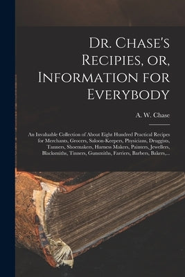 Dr. Chase's Recipies, or, Information for Everybody [microform]: an Invaluable Collection of About Eight Hundred Practical Recipes for Merchants, Groc by Chase, A. W. 1817-1885