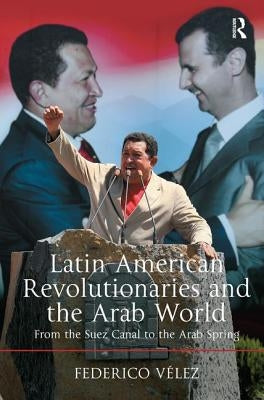Latin American Revolutionaries and the Arab World: From the Suez Canal to the Arab Spring by Vélez, Federico