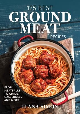 125 Best Ground Meat Recipes: From Meatballs to Chilis, Casseroles and More by Simon, Ilana