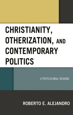 Christianity, Otherization, and Contemporary Politics: A Postcolonial Reading by Alejandro, Roberto E.