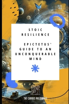 Stoic Resilience: Epictetus' Guide to an Unconquerable Mind by Philosopher, The Curious