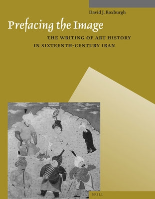Prefacing the Image: The Writing of Art History in Sixteenth-Century Iran by J. Roxburgh, David