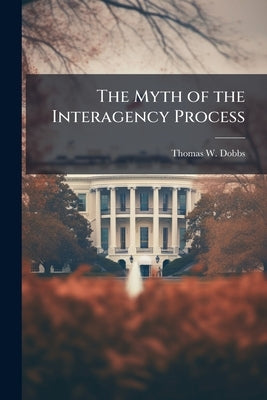 The Myth of the Interagency Process: Applying British Models of Interagency Integration to Enhance US Nation-Building Operations by Dobbs, Thomas W.