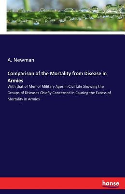 Comparison of the Mortality from Disease in Armies: With that of Men of Military Ages in Civil Life Showing the Groups of Diseases Chiefly Concerned i by Newman, A.