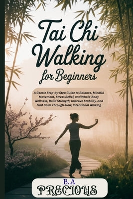 Tai Chi Walking for Beginners: A Gentle Step-by-Step Guide to Balance, Mindful Movement, Stress Relief, and WholeBody Wellness, Build Strength, Improv by Precious, B. a.
