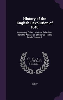 History of the English Revolution of 1640: Commonly Called the Great Rebellion: From the Accession of Charles I to His Death, Volume 1 by Guizot