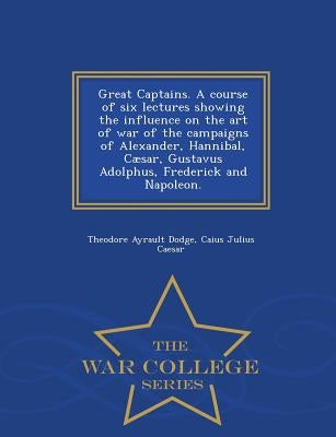 Great Captains. a Course of Six Lectures Showing the Influence on the Art of War of the Campaigns of Alexander, Hannibal, Caesar, Gustavus Adolphus, F by Dodge, Theodore Ayrault