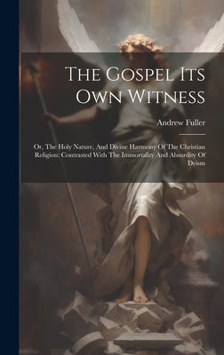 The Gospel Its Own Witness: Or, The Holy Nature, And Divine Harmony Of The Christian Religion: Contrasted With The Immortality And Absurdity Of De by Fuller, Andrew