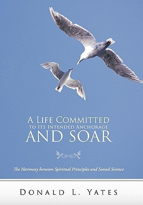 A Life Committed to Its Intended Anchorage and Soar: The Harmony Between Spiritual Principles and Sound Science by Yates, Donald L.