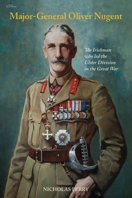 Major-General Oliver Nugent: The Irishman who led the Ulster Division in the Great War by Perry, Nicholas