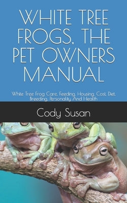 White Tree Frogs, the Pet Owners Manual: White Tree Frog Care, Feeding, Housing, Cost, Diet, Breeding, Personality And Health by Susan, Cody