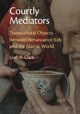Courtly Mediators: Transcultural Objects Between Renaissance Italy and the Islamic World by Clark, Leah R.