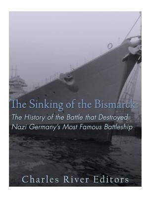 The Sinking of the Bismarck: The History of the Battle that Destroyed Nazi Germany's Most Famous Battleship by Charles River Editors