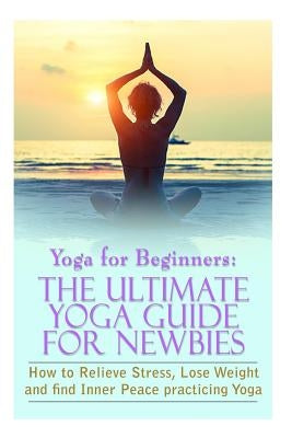 Yoga For Beginners: The Ultimate Yoga Guide for Newbies: How To Relieve Stress, Lose Weight, and find Inner Peace by Gilbert, Michele