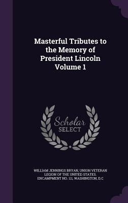 Masterful Tributes to the Memory of President Lincoln Volume 1 by Bryan, William Jennings