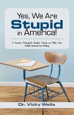 Yes, We Are Stupid in America!: A Former Principal's Reality Check on Why Our Public Schools Are Failing by Wells, Vicky