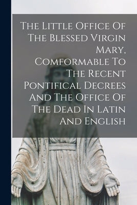 The Little Office Of The Blessed Virgin Mary, Comformable To The Recent Pontifical Decrees And The Office Of The Dead In Latin And English by Anonymous