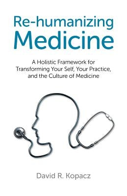 Re-Humanizing Medicine: A Holistic Framework for Transforming Your Self, Your Practice, and the Culture of Medicine by Kopacz, David R.