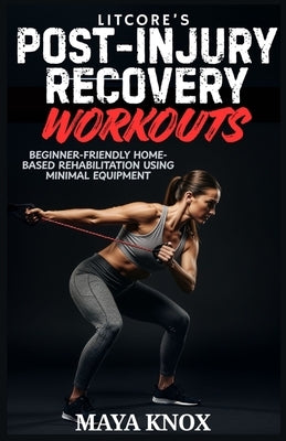 LitCore's Post-Injury Recovery Workouts: Beginner-Friendly Home-Based Rehabilitation Using Minimal Equipment by Knox, Maya