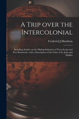 A Trip Over the Intercolonial [microform]: Including Articles on the Mining Industries of Nova Scotia and New Brunswick: With a Description of the Cit by Hamilton, Frederick J.