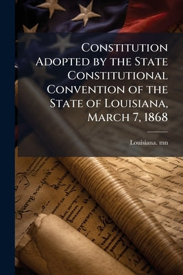 Constitution Adopted by the State Constitutional Convention of the State of Louisiana, March 7, 1868 by Mn, Louisiana