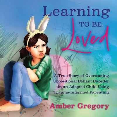 Learning to Be Loved: A True Story of Overcoming Oppositional Defiant Disorder in an Adopted Child Using Trauma-informed Parenting by Gregory, Amber