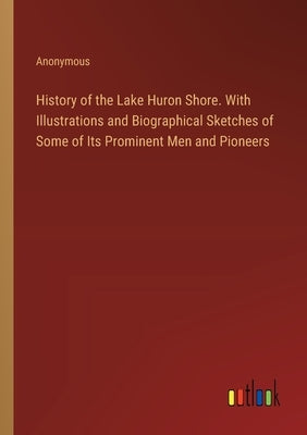 History of the Lake Huron Shore. With Illustrations and Biographical Sketches of Some of Its Prominent Men and Pioneers by Anonymous