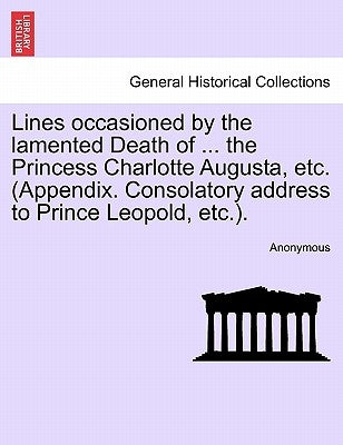 Lines Occasioned by the Lamented Death of ... the Princess Charlotte Augusta, Etc. (Appendix. Consolatory Address to Prince Leopold, Etc.). by Anonymous