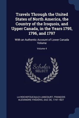 Travels Through the United States of North America, the Country of the Iroquois, and Upper Canada, in the Years 1795, 1796, and 1797: With an Authenti by La Rochefoucauld Liancourt, François Al