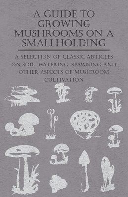 A Guide to Growing Mushrooms on a Smallholding - A Selection of Classic Articles on Soil, Watering, Spawning and Other Aspects of Mushroom Cultivation by Various