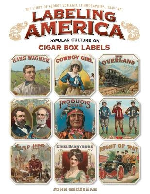 Labeling America: Popular Culture on Cigar Box Labels: The Story of George Schlegel Lithographers, 1849-1971 by Grossman, John