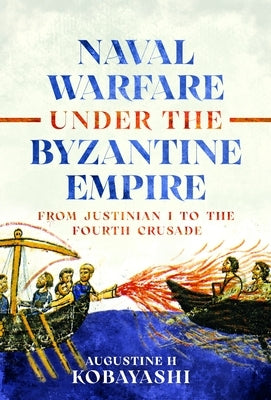 Naval Warfare Under the Byzantine Empire: From Justinian I to the Fourth Crusade by Kobayashi, Augustine H.