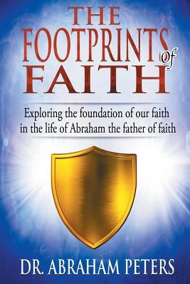 The Footprints of Faith: Exploring the Foundation of Our Faith in the Life of Abraham the Father of Faith by Peters, Abraham