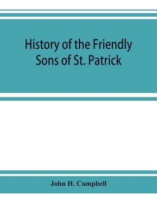 History of the Friendly Sons of St. Patrick and of the Hibernian Society for the Relief of Emigrants from Ireland: March 17, 1771-March 17, 1892 by H. Campbell, John