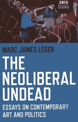 The Neoliberal Undead: Essays on Contemporary Art and Politics by Léger, Marc James