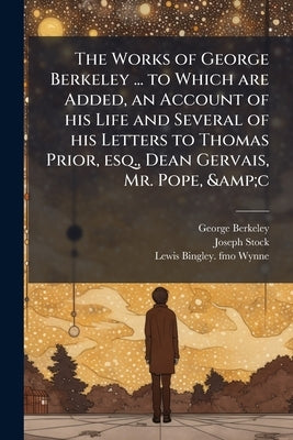 The Works of George Berkeley ... to Which are Added, an Account of his Life and Several of his Letters to Thomas Prior, esq., Dean Gervais, Mr. Pope, by Berkeley, George
