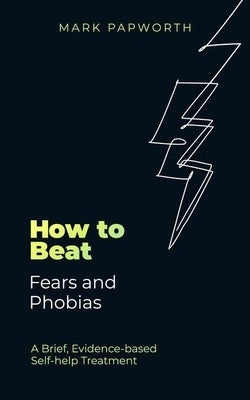 How to Beat Fears and Phobias: A Brief, Evidence-Based Self-Help Treatment by Papworth, Mark