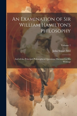 An Examination of Sir William Hamilton's Philosophy: And of the Principal Philosophical Questions Discussed in His Writings; Volume 1 by Mill, John Stuart