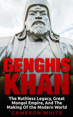 Genghis Khan: The Ruthless Legacy, Great Mongol Empire, And The Making Of The Modern World by White, Cameron