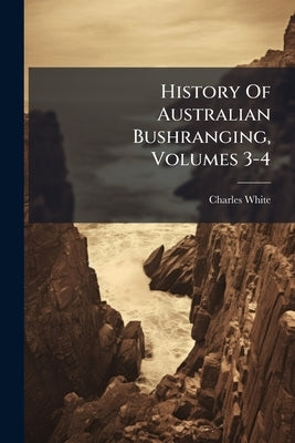 History Of Australian Bushranging, Volumes 3-4 by White, Charles