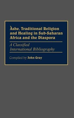 Ashe, Traditional Religion and Healing in Sub-Saharan Africa and the Diaspora:: A Classified International Bibliography by Gray, John