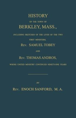 History of the Town of Berkley, Mass., Including Sketches of the Lives of the Two First Ministers, Rev. Samuel Tobey, and Rev. Thomas Andros, Whose Un by Sanford, Enoch