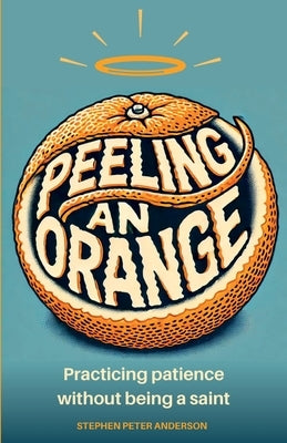 Peeling an Orange: Practicing patience without being a saint. by Anderson, Stephen Peter