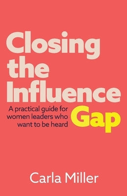 Closing the Influence Gap: A practical guide for women leaders who want to be heard by Miller, Carla