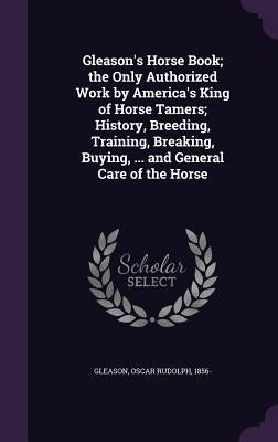 Gleason's Horse Book; the Only Authorized Work by America's King of Horse Tamers; History, Breeding, Training, Breaking, Buying, ... and General Care by Gleason, Oscar Rudolph