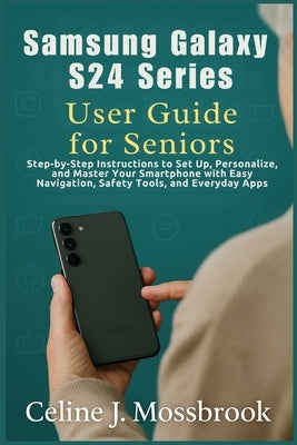 Samsung Galaxy S24 series User Guide for Seniors: Step-by-Step Instructions to Set Up, Personalize, and Master Your Smartphone with Easy Navigation, S by Mossbrook, Celine J.