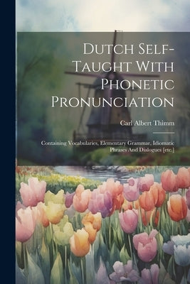 Dutch Self-taught With Phonetic Pronunciation: Containing Vocabularies, Elementary Grammar, Idiomatic Phrases And Dialogues [etc.] by Thimm, Carl Albert
