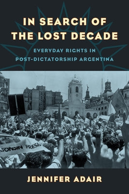 In Search of the Lost Decade: Everyday Rights in Post-Dictatorship Argentina by Adair, Jennifer
