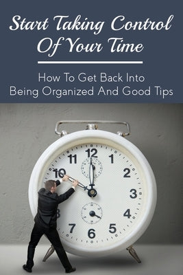 Start Taking Control Of Your Time: How To Get Back Into Being Organized And Good Tips: How To Be A Time Master by Swarat, Wilmer