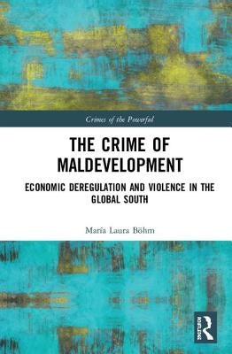The Crime of Maldevelopment: Economic Deregulation and Violence in the Global South by Böhm, María Laura